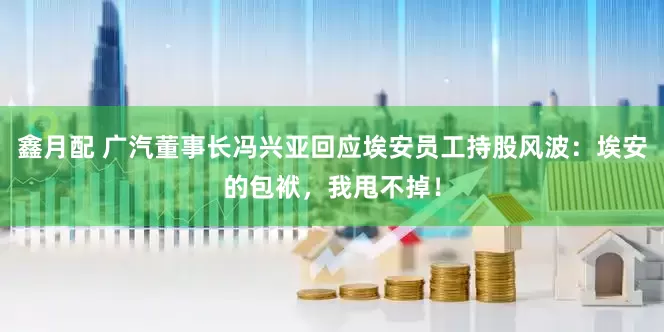 鑫月配 广汽董事长冯兴亚回应埃安员工持股风波：埃安的包袱，我甩不掉！