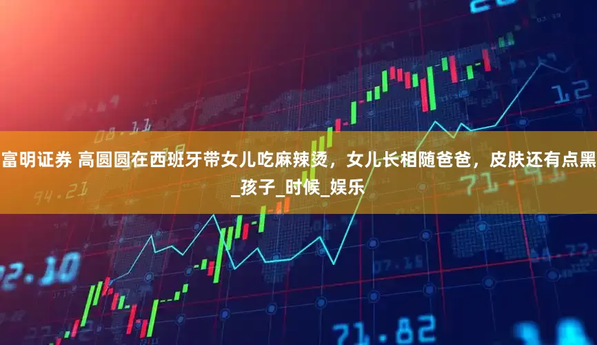 富明证券 高圆圆在西班牙带女儿吃麻辣烫，女儿长相随爸爸，皮肤还有点黑_孩子_时候_娱乐