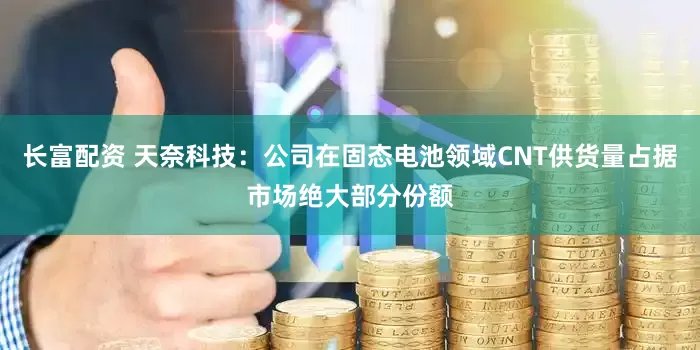 长富配资 天奈科技：公司在固态电池领域CNT供货量占据市场绝大部分份额