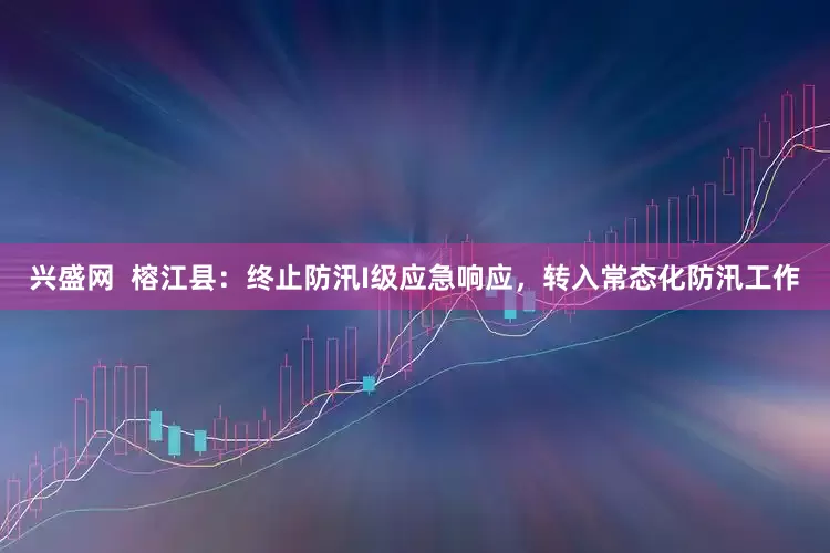 兴盛网  榕江县：终止防汛I级应急响应，转入常态化防汛工作