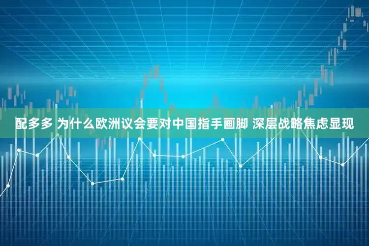 配多多 为什么欧洲议会要对中国指手画脚 深层战略焦虑显现