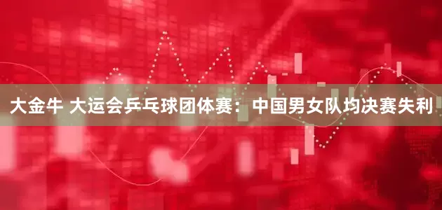 大金牛 大运会乒乓球团体赛：中国男女队均决赛失利