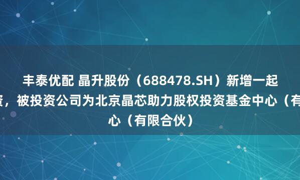 丰泰优配 晶升股份（688478.SH）新增一起对外投资，被投资公司为北京晶芯助力股权投资基金中心（有限合伙）
