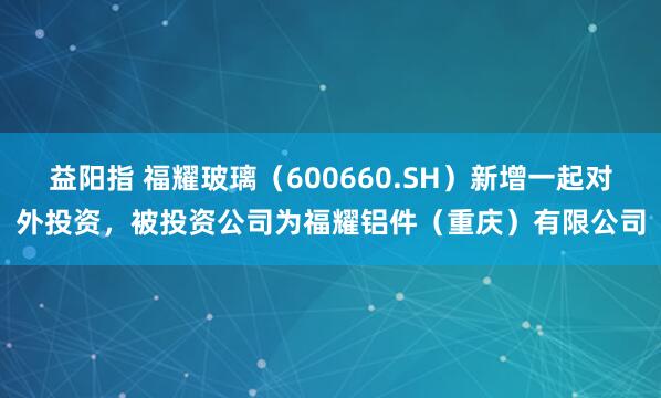 益阳指 福耀玻璃（600660.SH）新增一起对外投资，被投资公司为福耀铝件（重庆）有限公司