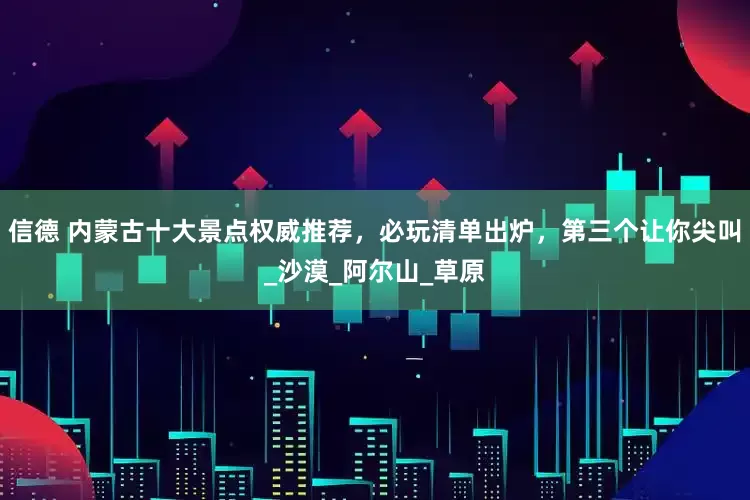 信德 内蒙古十大景点权威推荐，必玩清单出炉，第三个让你尖叫_沙漠_阿尔山_草原