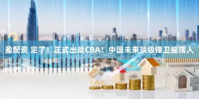 盈配资 定了！正式出战CBA！中国未来顶级锋卫摇摆人