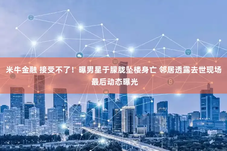 米牛金融 接受不了！曝男星于朦胧坠楼身亡 邻居透露去世现场 最后动态曝光