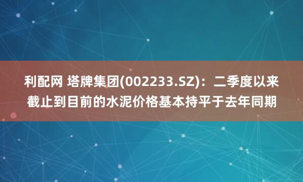 利配网 塔牌集团(002233.SZ)：二季度以来截止到目前的水泥价格基本持平于去年同期