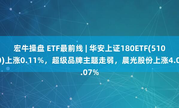 宏牛操盘 ETF最前线 | 华安上证180ETF(510180)上涨0.11%，超级品牌主题走弱，晨光股份上涨4.07%