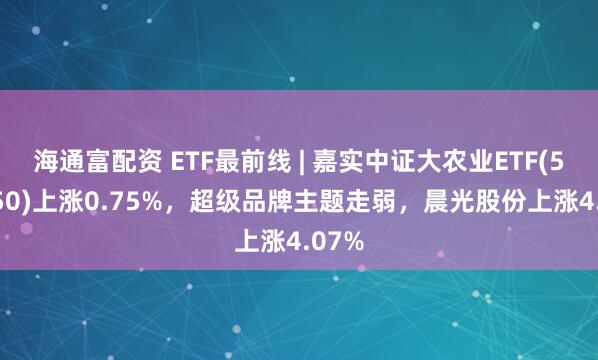 海通富配资 ETF最前线 | 嘉实中证大农业ETF(516550)上涨0.75%，超级品牌主题走弱，晨光股份上涨4.07%