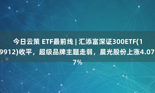 今日云策 ETF最前线 | 汇添富深证300ETF(159912)收平，超级品牌主题走弱，晨光股份上涨4.07%
