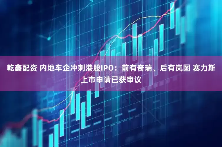 乾鑫配资 内地车企冲刺港股IPO：前有奇瑞、后有岚图 赛力斯上市申请已获审议