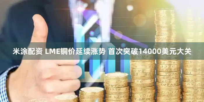 米涂配资 LME铜价延续涨势 首次突破14000美元大关