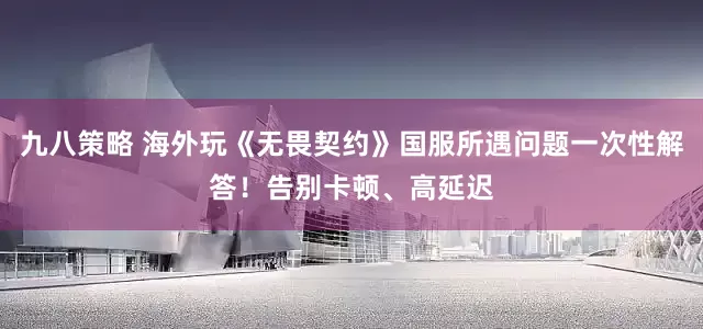 九八策略 海外玩《无畏契约》国服所遇问题一次性解答！告别卡顿、高延迟