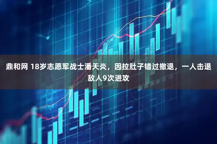鼎和网 18岁志愿军战士潘天炎，因拉肚子错过撤退，一人击退敌人9次进攻