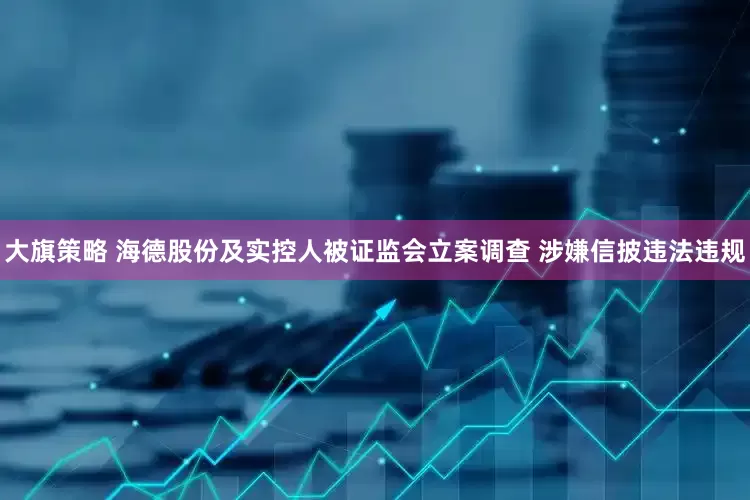 大旗策略 海德股份及实控人被证监会立案调查 涉嫌信披违法违规