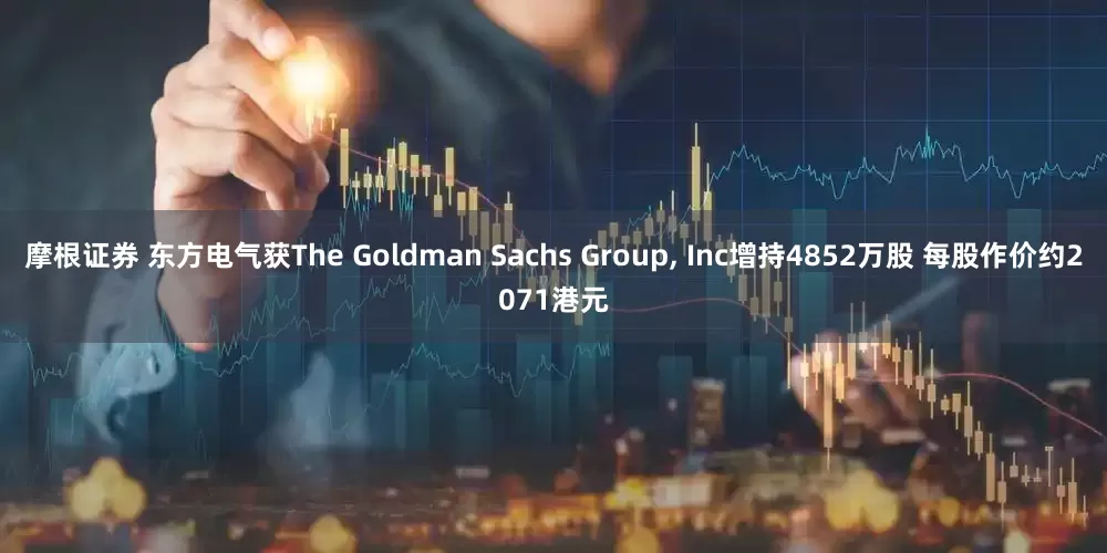 摩根证券 东方电气获The Goldman Sachs Group, Inc增持4852万股 每股作价约2071港元