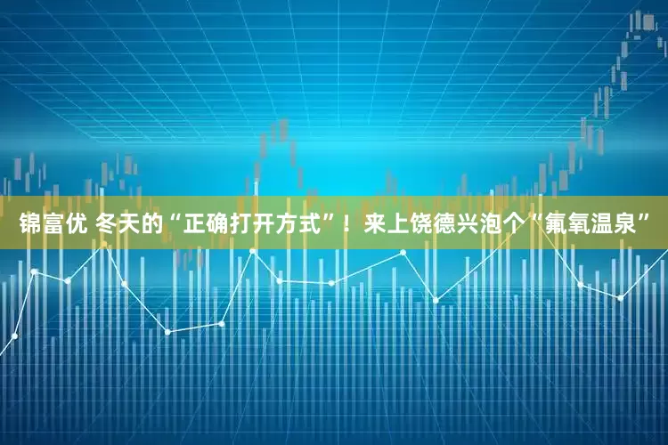 锦富优 冬天的“正确打开方式”！来上饶德兴泡个“氟氧温泉”