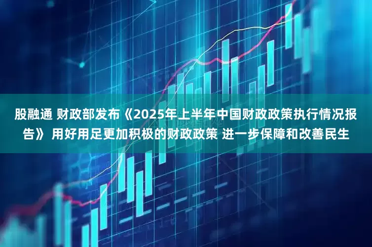 股融通 财政部发布《2025年上半年中国财政政策执行情况报告》 用好用足更加积极的财政政策 进一步保障和改善民生