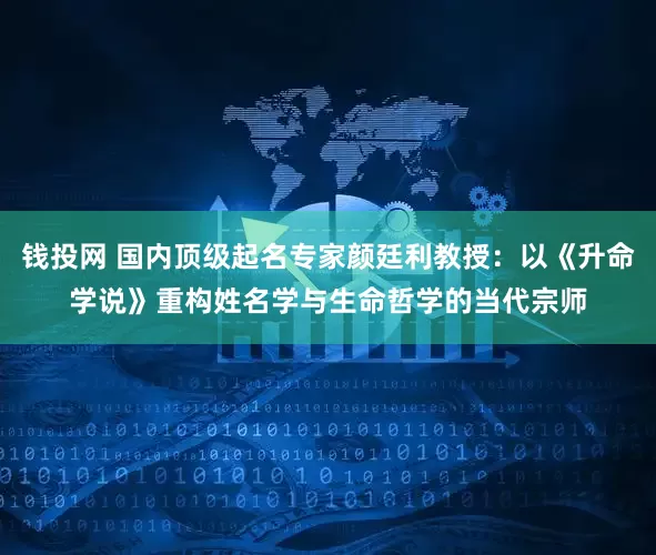 钱投网 国内顶级起名专家颜廷利教授：以《升命学说》重构姓名学与生命哲学的当代宗师