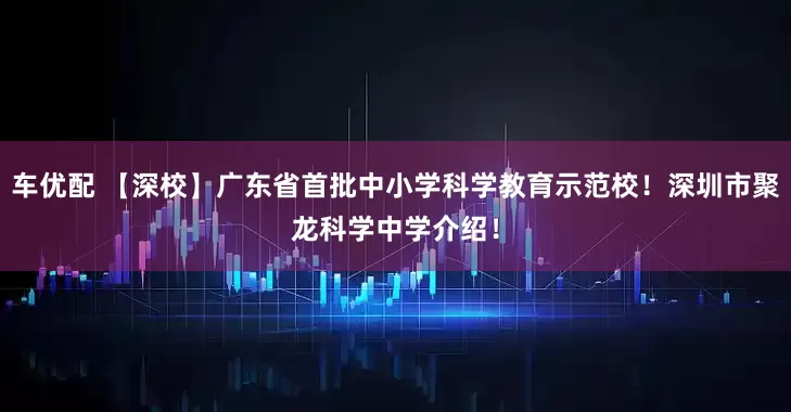 车优配 【深校】广东省首批中小学科学教育示范校！深圳市聚龙科学中学介绍！