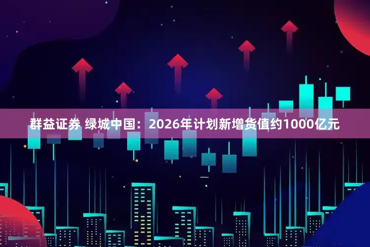 群益证券 绿城中国：2026年计划新增货值约1000亿元