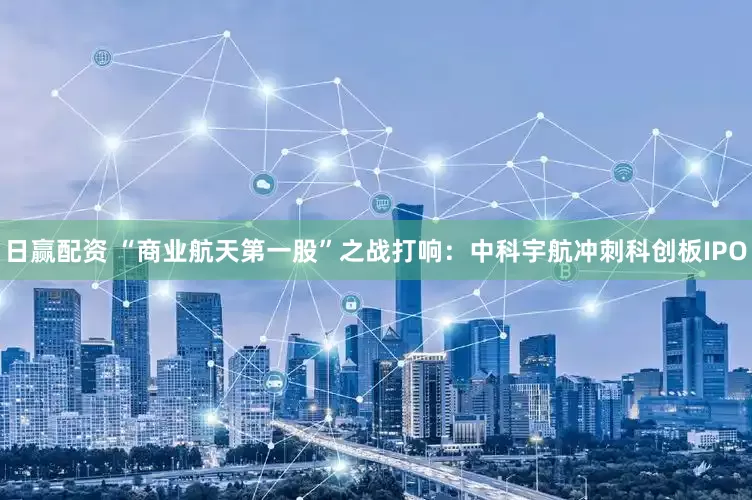 日赢配资 “商业航天第一股”之战打响：中科宇航冲刺科创板IPO