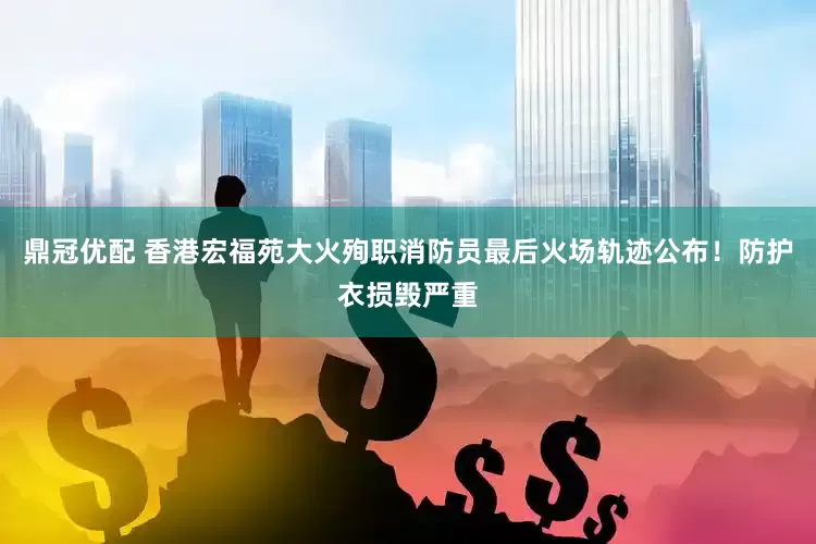 鼎冠优配 香港宏福苑大火殉职消防员最后火场轨迹公布！防护衣损毁严重